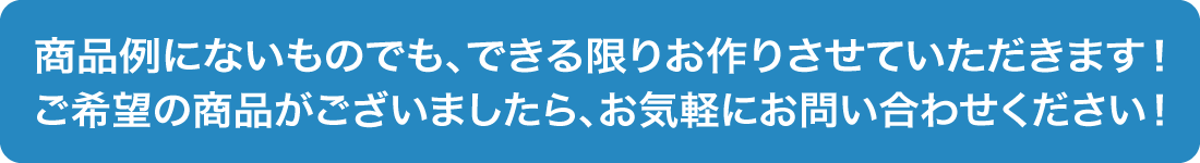 商品例にないものでも、できる限りお作りさせていただきます！ご希望の商品がございましたら、お気軽にお問い合わせください！